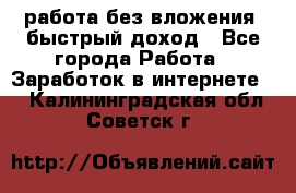 работа без вложения, быстрый доход - Все города Работа » Заработок в интернете   . Калининградская обл.,Советск г.